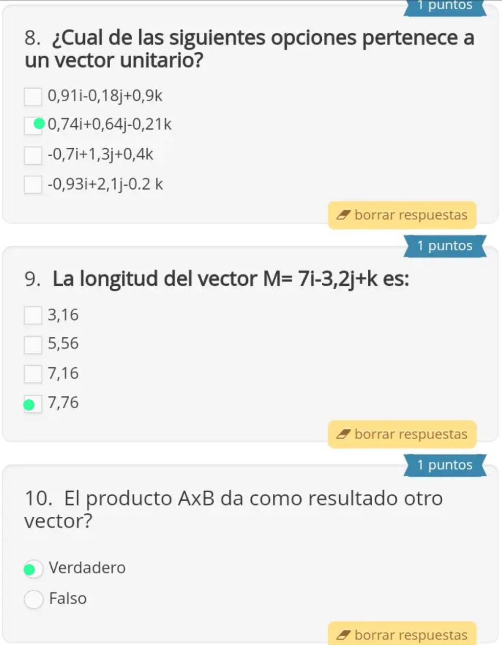 puntos
8. ¿Cual de las siguientes opciones pertenece a
un vector unitario?
0,91i-0,18j+0,9k
0,74i+0,64j-0,21k
-0,7i+1,3j+0,4k
-0,93i+2,1j-0.2k
borrar respuestas
1 puntos
9. La longitud del vector M=7i-3,2j+k es:
3,16
5,56
7,16
7,76
borrar respuestas
1 puntos
10. El producto A* B da como resultado otro
vector?
Verdadero
Falso
borrar respuestas