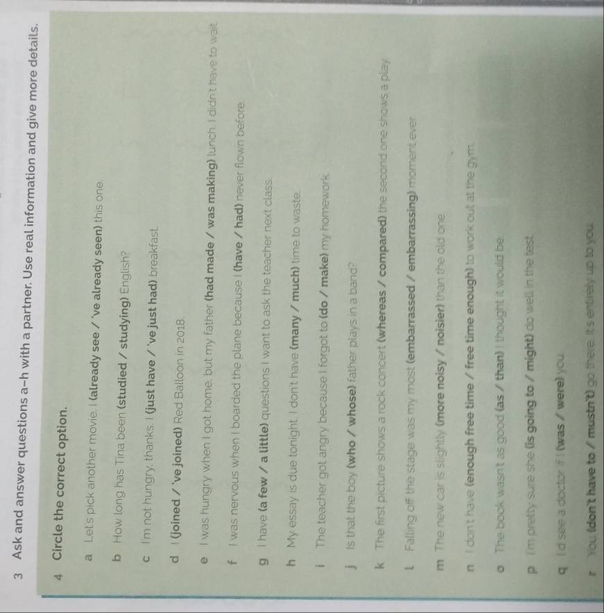 Ask and answer questions a-h with a partner. Use real information and give more details. 
4 Circle the correct option. 
a Let's pick another movie. I (already see / 've already seen) this one. 
b How long has Tina been (studied / studying) English? 
c I'm not hungry, thanks. I (just have / 've just had) breakfast. 
d I (joined / 've joined) Red Balloon in 2018. 
e I was hungry when I got home, but my father (had made / was making) lunch. I didn't have to wait 
f I was nervous when I boarded the plane because I (have / had) never flown before. 
g I have (a few / a little) questions I want to ask the teacher next class. 
h My essay is due tonight. I don't have (many / much) time to waste. 
i The teacher got angry because I forgot to (do / make) my homework. 
j Is that the boy (who / whose) father plays in a band? 
k The first picture shows a rock concert (whereas / compared) the second one shows a play 
l Falling off the stage was my most (embarrassed / embarrassing) moment ever 
m The new car is slightly (more noisy / noisier) than the old one 
n I don't have (enough free time / free time enough) to work out at the gym. 
o The book wasn't as good (as / than) I thought it would be 
p 'm pretty sure she (is going to / might) do well in the test 
q I d see a doctor if I (was / were) you 
r You (don't have to / mustn't) go there. It's entirely up to you.