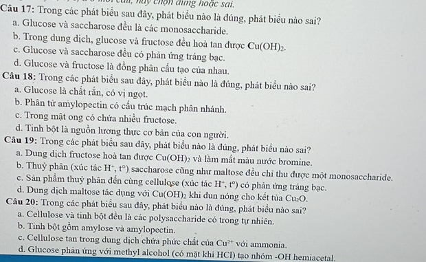 cai, này chộn dùng hoặc sai.
Câu 17: Trong các phát biểu sau đây, phát biểu nào là đúng, phát biểu nào sai?
a. Glucose và saccharose đều là các monosaccharide.
b. Trong dung dịch, glucose và fructose đều hoà tan được Cu(OH)_2.
c. Glucose và saccharose đều có phản ứng tráng bạc.
d. Glucose và fructose là đồng phân cấu tạo của nhau.
Câu 18: Trong các phát biểu sau đây, phát biểu nào là đúng, phát biểu nào sai?
a. Glucose là chất rắn, có vị ngọt.
b. Phân tử amylopectin có cầu trúc mạch phân nhánh.
c. Trong mật ong có chứa nhiều fructose.
d. Tinh bột là nguồn lương thực cơ bản của cọn người.
Câu 19: Trong các phát biểu sau đây, phát biểu nào là đúng, phát biểu nào sai?
a. Dung dịch fructose hoà tan được Cu(OH)_2 và làm mất màu nước bromine.
b. Thuỷ phân (xúc tác H^+,t°) saccharose cũng như maltose đều chỉ thu được một monosaccharide.
c. Sản phẩm thuỷ phân đến cùng cellulose (xúc tác H^+,t°) có phản ứng tráng bạc.
d. Dung dịch maltose tác dụng với Cu(OH)_2 khi đun nóng cho kết tủa Cu_2O.
Câu 20: Trong các phát biểu sau đây, phát biểu nào là đúng, phát biểu nào sai?
a. Cellulose và tinh bột đều là các polysaccharide có trong tự nhiên.
b. Tinh bột gồm amylose và amylopectin.
c. Cellulose tan trong dung dịch chứa phức chất của Cu^(2+) với ammonia.
d. Glucose phản ứng với methyl alcohol (có mặt khí HCl) tạo nhóm -OH hemiacetal.