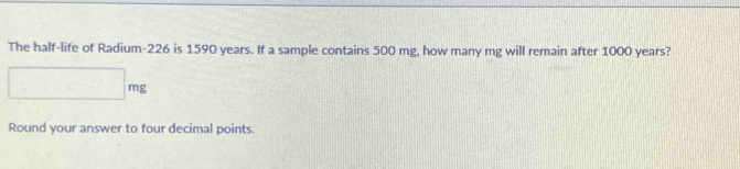 The half-life of Radium- 226 is 1590 years. If a sample contains 500 mg, how many mg will remain after 1000 years?
□ mg
Round your answer to four decimal points.