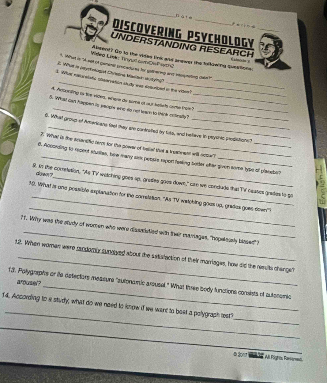 Do ie _Period 
DISCOVERING PSYCHOLOGY_ 
UNDERSTANDING RESEARCH 
Absent? Go to the video link and answer the following questions: 
Video Link: Tinyurl.com/DisPsych2 
Eoinade 2 
1. What is "A set of general procedures for gathering and interpreting date?" 
2. What is psychologist Christina Maslach studying? 
3. What naturalistic observation study was described in the video? 
4. According to the video, where do some of our beliets come from?_ 
5. What can happen to people who do not learn to think critically?_ 
_ 
6. What group of Americans feel they are controlled by fate, and believe in psychic predictions? 
7. What is the scientific term for the power of belief that a treatment will occur? 
8. According to recent studies, how many sick people report feeling better after given some type of placebo? 
down? 
9. In the correlation, “As TV watching goes up, grades goes down,” can we conclude that TV causes grades to go 
s 
_ 
10. What is one possible explanation for the correlation, "As TV watching goes up, grades goes down"? 
11. Why was the study of women who were dissatisfied with their marriages, "hopelessly biased"? 
12. When women were randomly surveyed about the satisfaction of their marriages, how did the results change? 
13. Polygraphs or lie detectors measure “autonomic arousal.” What three body functions consists of autonomic arousal? 
_ 
_ 
14. According to a study, what do we need to know if we want to beat a polygraph test? 
_ 
● 2017 All Rights Raserved,