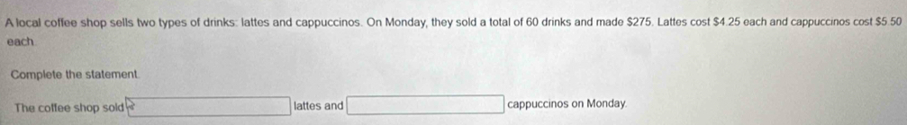 A local coffee shop sells two types of drinks: lattes and cappuccinos. On Monday, they sold a total of 60 drinks and made $275. Lattes cost $4.25 each and cappuccinos cost $5.50
each 
Complete the statement 
The coffee shop sold x_1+x_2= □ /□   lattes and _  cappuccinos on Monday.