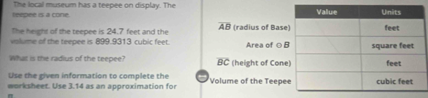 The local museum has a teepee on display. The 
teepee is a cone. 
The height of the teepee is 24.7 feet and the overline AB (radius of Bas 
volume of the teepee is 899.9313 cubic feet. Area of 
What is the radius of the teepee? (height of Cone
overline BC
Use the given information to complete the 
worksheet. Use 3.14 as an approximation for Volume of the Teepe