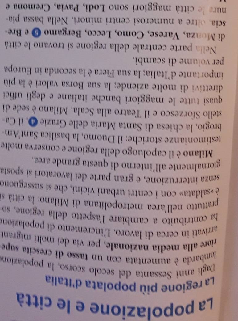 La popolazione e le città 
La regione più popolata d'Italia 
Dagli anni Sessanta del secolo scorso, la popolazion 
lombarda è aumentata con un tasso di crescita supe 
riore alla media nazionale, per via dei molti migrant 
arrivati in cerca di lavoro. Ľ'incremento di popolazione 
ha contribuito a cambiare l'aspetto della regione, so 
prattutto nell'area metropolitana di Milano: la città s 
è «saldata» con i centri urbani vicini, che si susseguono 
senza interruzione, e gran parte dei lavoratori si sposta 
giornalmente all’interno di questa grande area. 
Milano è il capoluogo della regione e conserva molte 
testimonianze storiche: il Duomo, la basilica Sant'Am- 
brogio, la chiesa di Santa Maria delle Grazie 4, il Ca 
stello Sforzesco e il Teatro alla Scala. Milano è sede di 
quasi tutte le maggiori banche italiane e degli uffici 
direttivi di molte aziende; la sua Borsa valori è la più 
importante d'Italia; la sua Fiera è la seconda in Europa 
per volume di scambi. 
Nella parte centrale della regione si trovano le città 
di Monza, Varese, Como, Lecco, Bergamo 5 e Bre- 
scia, ore a numerosi centri minori. Nella bassa pia 
nura de città maggiori sono Lodi, Pavia, Cremona e