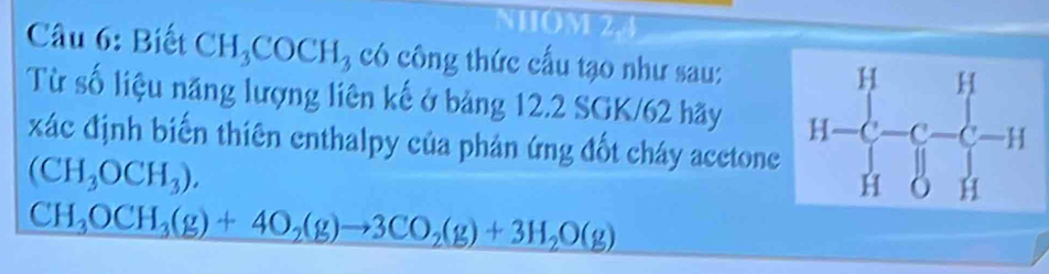 NHOM 2.4
Câu 6: Biết CH_3COCH_3 có công thức cấu tạo như sau:
Từ số liệu năng lượng liên kế ở bảng 12.2 SGK/62 hãy 
xác định biến thiên enthalpy của phản ứng đốt cháy acetone
(CH_3OCH_3).
CH_3OCH_3(g)+4O_2(g)to 3CO_2(g)+3H_2O(g)