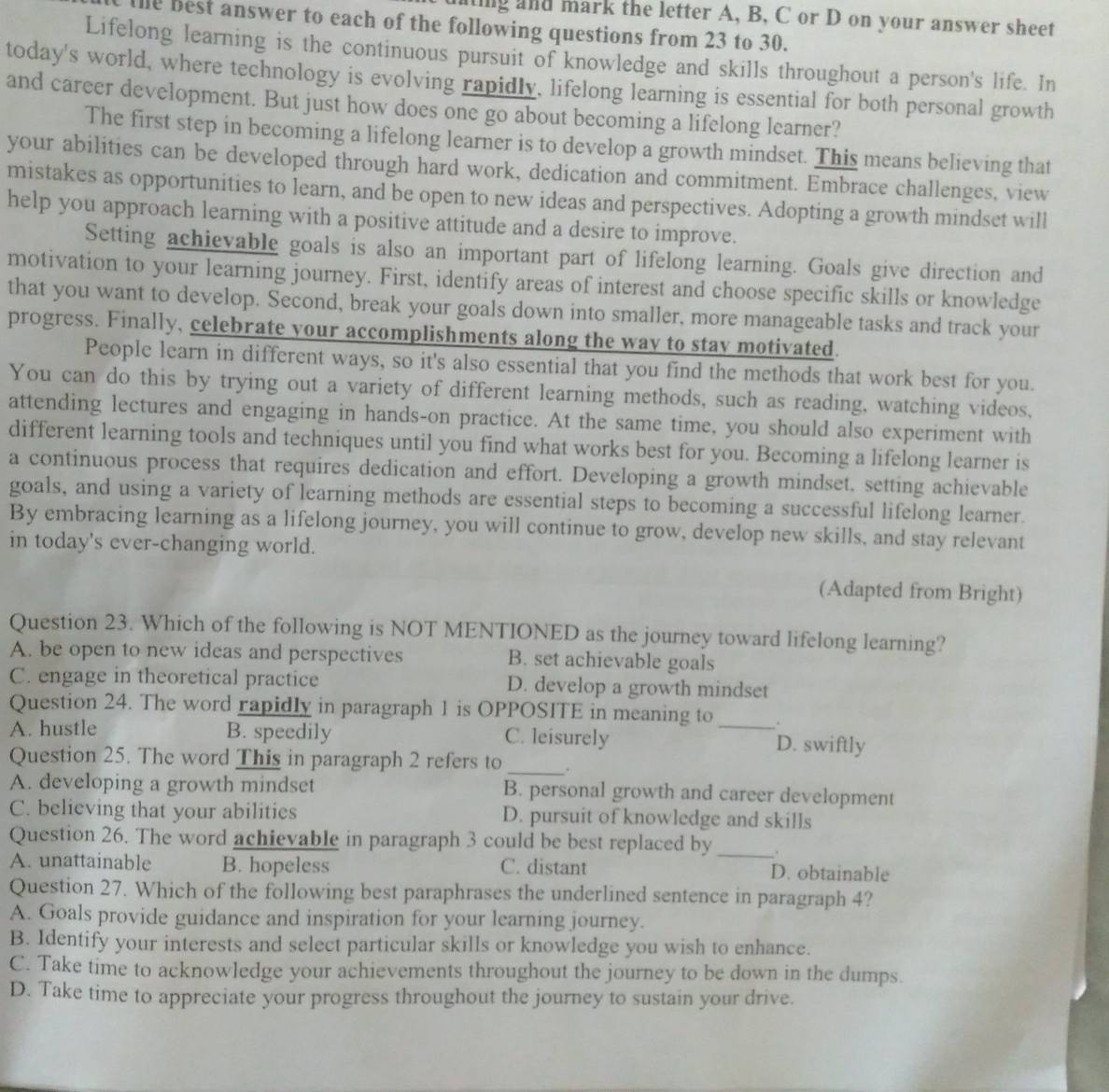 nting and mark the letter A, B, C or D on your answer sheet
e best answer to each of the following questions from 23 to 30.
Lifelong learning is the continuous pursuit of knowledge and skills throughout a person's life. In
today's world, where technology is evolving rapidly, lifelong learning is essential for both personal growth
and career development. But just how does one go about becoming a lifelong learner?
The first step in becoming a lifelong learner is to develop a growth mindset. This means believing that
your abilities can be developed through hard work, dedication and commitment. Embrace challenges, view
mistakes as opportunities to learn, and be open to new ideas and perspectives. Adopting a growth mindset will
help you approach learning with a positive attitude and a desire to improve.
Setting achievable goals is also an important part of lifelong learning. Goals give direction and
motivation to your learning journey. First, identify areas of interest and choose specific skills or knowledge
that you want to develop. Second, break your goals down into smaller, more manageable tasks and track your
progress. Finally, celebrate your accomplishments along the way to stay motivated.
People learn in different ways, so it's also essential that you find the methods that work best for you.
You can do this by trying out a variety of different learning methods, such as reading, watching videos,
attending lectures and engaging in hands-on practice. At the same time, you should also experiment with
different learning tools and techniques until you find what works best for you. Becoming a lifelong learner is
a continuous process that requires dedication and effort. Developing a growth mindset, setting achievable
goals, and using a variety of learning methods are essential steps to becoming a successful lifelong learner.
By embracing learning as a lifelong journey, you will continue to grow, develop new skills, and stay relevant
in today's ever-changing world.
(Adapted from Bright)
Question 23. Which of the following is NOT MENTIONED as the journey toward lifelong learning?
A. be open to new ideas and perspectives B. set achievable goals
C. engage in theoretical practice D. develop a growth mindset
Question 24. The word rapidly in paragraph 1 is OPPOSITE in meaning to .
B. speedily
A. hustle C. leisurely _D. swiftly
_
Question 25. The word This in paragraph 2 refers to .
A. developing a growth mindset B. personal growth and career development
C. believing that your abilities D. pursuit of knowledge and skills
Question 26. The word achievable in paragraph 3 could be best replaced by_
A. unattainable B. hopeless C. distant D. obtainable
Question 27. Which of the following best paraphrases the underlined sentence in paragraph 4?
A. Goals provide guidance and inspiration for your learning journey.
B. Identify your interests and select particular skills or knowledge you wish to enhance.
C. Take time to acknowledge your achievements throughout the journey to be down in the dumps.
D. Take time to appreciate your progress throughout the journey to sustain your drive.