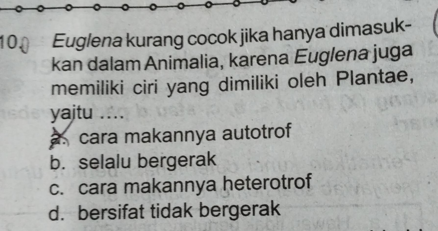 Euglena kurang cocok jika hanya dimasuk-
kan dalam Animalia, karena Euglena juga
memiliki ciri yang dimiliki oleh Plantae,
yaitu 1 …. cara makannya autotrof
b. selalu bergerak
c. cara makannya heterotrof
d. bersifat tidak bergerak