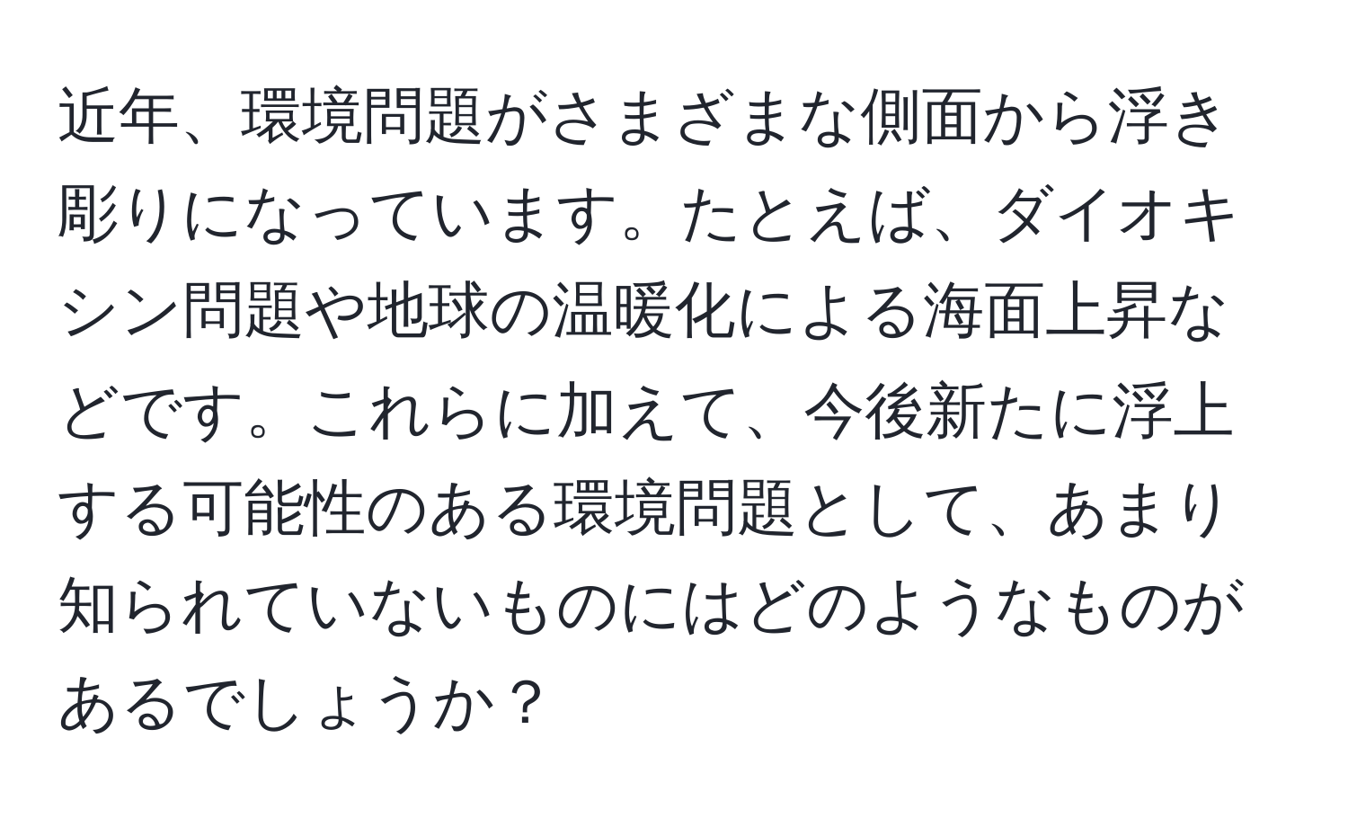 近年、環境問題がさまざまな側面から浮き彫りになっています。たとえば、ダイオキシン問題や地球の温暖化による海面上昇などです。これらに加えて、今後新たに浮上する可能性のある環境問題として、あまり知られていないものにはどのようなものがあるでしょうか？