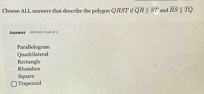 Choose ALL answers that describe the polygon QRST if overline QRparallel overline ST and overline RS||overline TQ. 
Answer Attempt 2 out of 2
Parallelogram
Quadrilateral
Rectangle
Rhombus
Square
Trapezoid