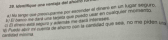 Identifique una ventaja del ahori ó f U l
a) No tengo que preocuparme por esconder el dinero en un lugar seguro.
b) El banco me dará una tarjeta que puedo usar en cualquier momento.
c) El dinero está seguro y además me dará intereses.
f) Puedo abrir mi cuenta de ahorro con la cantidad que sea, no me piden un
cantidad minima.