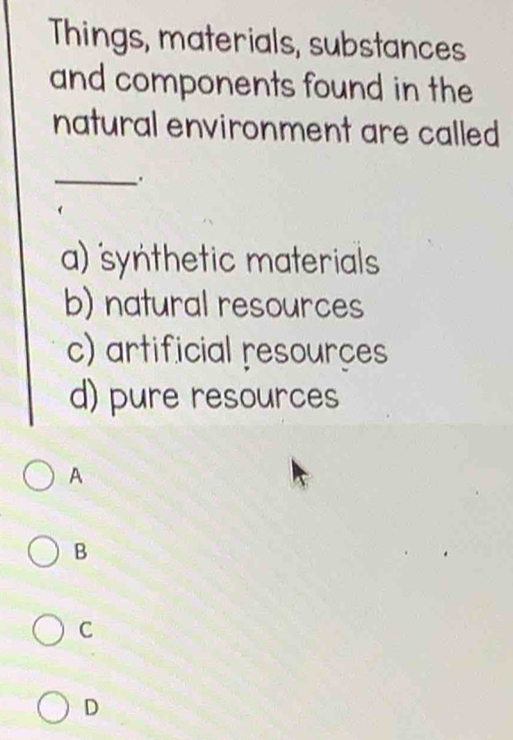 Things, materials, substances
and components found in the
natural environment are called
_
.
a) synthetic materials
b) natural resources
c) artificial resourçes
d) pure resources
A
B
C
D