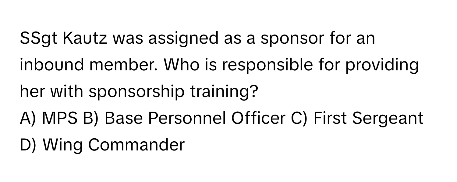 SSgt Kautz was assigned as a sponsor for an inbound member. Who is responsible for providing her with sponsorship training?

A) MPS B) Base Personnel Officer C) First Sergeant D) Wing Commander