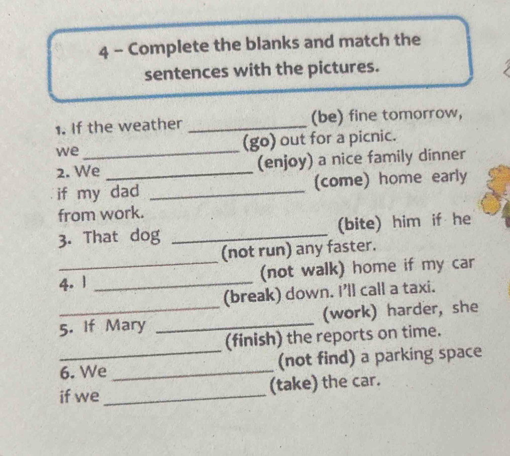 Complete the blanks and match the 
sentences with the pictures. 
1. If the weather _(be) fine tomorrow, 
we (go) out for a picnic. 
2. We_ _(enjoy) a nice family dinner 
if my dad _(come) home early 
from work. 
3. That dog _(bite) him if he 
(not run) any faster. 
4.1 _(not walk) home if my car 
(break) down. I'll call a taxi. 
5. If Mary _(work) harder, she 
(finish) the reports on time. 
6. We _(not find) a parking space 
if we _(take) the car.