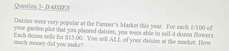 Question 3- DAISIES 
Daisies were very popular at the Farmer’s Market this year. For each 1/100 of 
your garden plot that you planted daisies, you were able to sell 4 dozen flowers. 
Each dozen sells for $15.00. You sell ALL of your daisies at the market. How 
much money did you make?