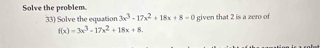 Solve the problem. 
33) Solve the equation 3x^3-17x^2+18x+8=0 given that 2 is a zero of
f(x)=3x^3-17x^2+18x+8.