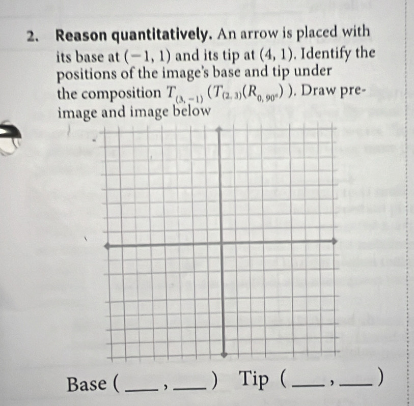 Reason quantitatively. An arrow is placed with 
its base at (-1,1) and its tip at (4,1). Identify the 
positions of the image's base and tip under 
the composition T_(3,-1)(T_(2,3)(R_0,90°)). Draw pre- 
image and image below 
Base ( _,_ )Tip ( __)