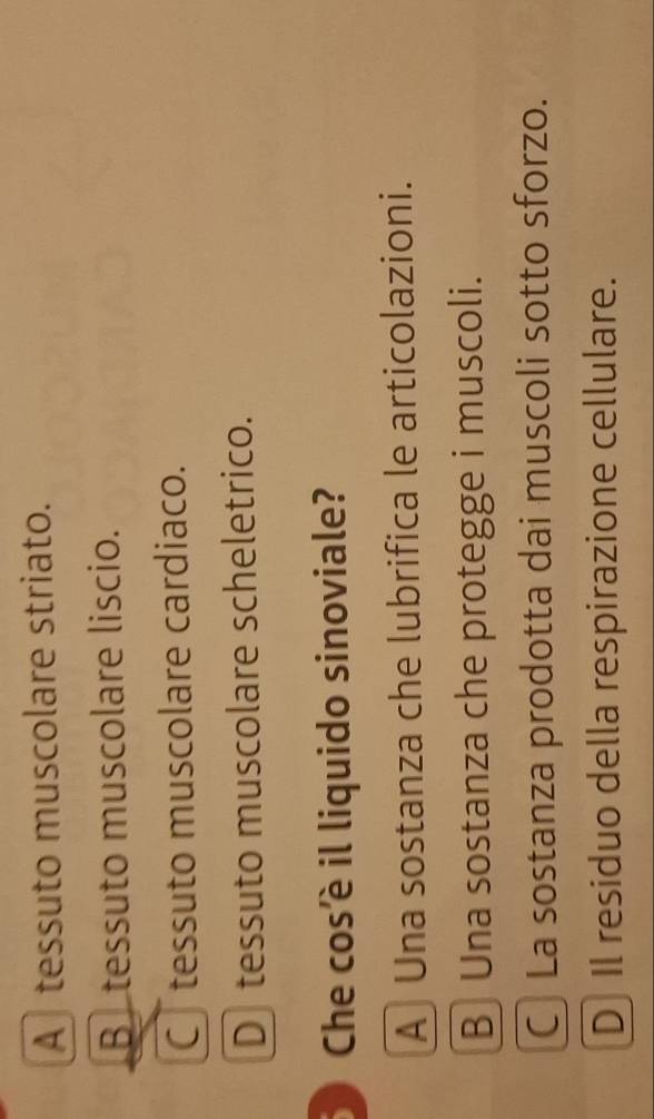 A tessuto muscolare striato.
B tessuto muscolare liscio.
C tessuto muscolare cardiaco.
D tessuto muscolare scheletrico.
D Che cosè il liquido sinoviale?
A Una sostanza che lubrifica le articolazioni.
B Una sostanza che protegge i muscoli.
C La sostanza prodotta dai muscoli sotto sforzo.
D] Il residuo della respirazione cellulare.