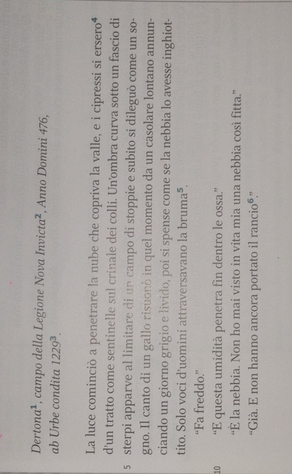 Derton a^1 , campo della Legione Nova . Invicta^2 , Anno Domini 476, 
ab Urbe condita 1229^3. 
La luce cominciò a penetrare la nube che copriva la valle, e i cipressi si erseroª 
d’un tratto come sentinelle sul crinale dei colli. Un’ombra curva sotto un fascio di
5 sterpi apparve al limitare di un campo di stoppie e subito si dileguò come un so- 
gno. Il canto di un gallo risuonò in quel momento da un casolare lontano annun- 
ciando un giorno grigio e livido, poi si spense come se la nebbia lo avesse inghiot- 
tito. Solo voci d’uomini attraversavano la bruma^5. 
“Fa freddo.” 
10 “E questa umidità penetra fin dentro le ossa.” 
“È la nebbia. Non ho mai visto in vita mia una nebbia così fitta.” 
“Già. E non hanno ancora portato il rancio⁶.”