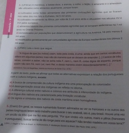 (UFSCar) A mandioca, a batata-doce, a araruta, o milho, o feijão, o amaranto e o amendoim
são utilizados como alimentos atualmente, porque foram:
a) cultivados como fontes alimentares das primeiras civilizações agrícolas que se fixaram
nos vales dos ríos Nilo e Eufrates, há 5 mil anos.
b) cultivados inicialmente na África, por volta de 3 mil anos atrãs e difundidas nos séculos XV e
XVII pelas europeus.
c) alimentos básicos das primeiras comunidades agrícolas que se tornaram sedentárias há 7 mil
anos no Oriente Próximo.
mil anos. d) domesticados por populações que desenvolveram a agricultura na América, há pelo menos 6
mill anos. e) modificados geneticamente por comunidades agrícolas da Europa mediterrânea nos últimos 2
4. (UFMG) Leía o texto que segue.
*A língua de que (os índios) usam, toda pela costa, é uma: ainda que em certos vocábulos
difere em algumas partes; mas não de maneira que se deixem de entender. (..] Carece de três
letras, convém a saber, não se acha nela F, nem L. nem R. coisa digna de espanto, porque
assim não tem Fé, nem Lei, nem Rei, e desta maneira vivem desordenadamente (...)."
(GAM(MVO, Pero de Magalhães. História de Mevência de Santa Cru, 1578.)
A partir do texto, pode-se afirmar que todas as alternativas expressam a relação dos portugueses
com a cultura indígena, exceto
a) A busca de compreensão da cultura indígena era uma preocupação do colonizador.
b).A desorganização social dos indígenas se refletia no idioma.
c) A diferença cultural entre nativos e colonos era atribuída à inferioridade do indígena.
d)A língua dos nativos era caracterizada pela limitação vocabular.
e) Os signos e símbolos dos nativos da costa marítima eram homogêneos.
5. (Enem) Em geral, os nossos tupinambás ficaram admirados ao ver os franceses e os outros dos
países longínquos terem tanto trabalho para buscar o seu arabotã, isto é, pau-brasil. Houve uma vez
um ancião da tribo que me fez esta pergunta: "Por que vindes vós outros, mairs e pêros (franceses
e portugueses), buscar lenha de tão longe para vos aquecer? Não tendes madeira em vossa terra?"
(LERY, J. Viagem a Terre do Brasil. in: FERNANDES, F. Mudençes Sociais no Brasit São Paulo: Oifel, 1974)