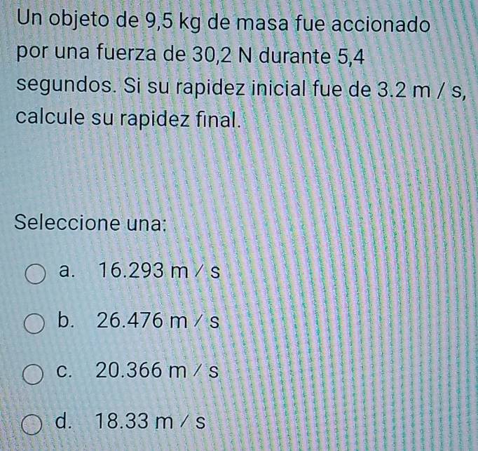 Un objeto de 9,5 kg de masa fue accionado
por una fuerza de 30,2 N durante 5,4
segundos. Si su rapidez inicial fue de 3.2 m / s,
calcule su rapidez final.
Seleccione una;
a. 16.293 m / s
b. 26.476 m / s
c. 20.366 m / s
1
d. 18.33 m / s