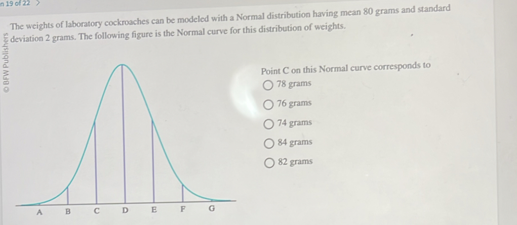 of 22
The weights of laboratory cockroaches can be modeled with a Normal distribution having mean 80 grams and standard
deviation 2 grams. The following figure is the Normal curve for this distribution of weights.
Point C on this Normal curve corresponds to
78 grams
76 grams
74 grams
84 grams
82 grams