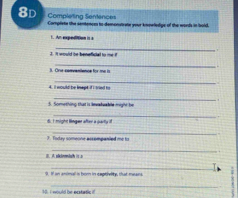 8d Completing Sentences 
Complete the sentences to demonstrate your knowledge of the words in bold, 
1. An expedition is a 
_ 
. 
2. It would be beneficial to me if 
_ 
. 
3. One convenience for me is 
_ 
4. I would be linept if I tried to 
_ 
5. Something that is invalluable might be 
_ 
6. I might linger after a party if 
_ 
7. Today someone accompanied me to 
_ 
. 
8. A skirmish is a 
_T 
9. If an animal is born in captivity, that means 
_ 
10. I would be ecstatic if 
;