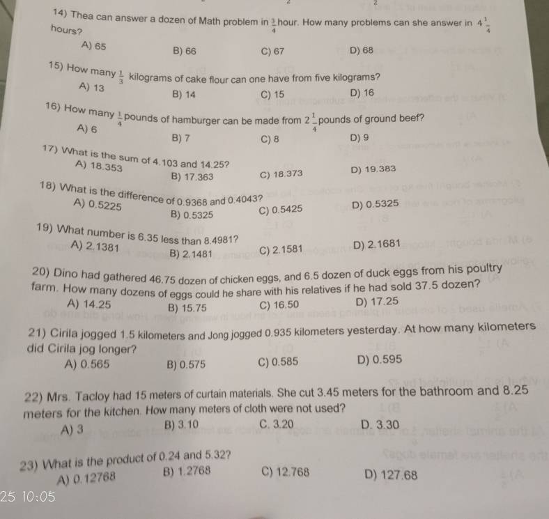 Thea can answer a dozen of Math problem in  3/4  hour. How many problems can she answer in 4 1/4 
hours?
A) 65
B) 66 C) 67 D) 68
15) How many  1/3  kilograms of cake flour can one have from five kilograms?
A) 13
B) 14 C) 15 D) 16
16) How many  1/4  pounds of hamburger can be made from 2 1/4  pounds of ground beef?
A) 6
B) 7 C) 8 D) 9
17) What is the sum of 4.103 and 14.25?
A) 18.353
B) 17.363 C) 18.373 D) 19.383
18) What is the difference of 0.9368 and 0.4043?
A) 0.5225 D) 0.5325
B) 0.5325
C) 0.5425
19) What number is 6.35 less than 8.4981?
A) 2.1381 D) 2.1681
B) 2.1481 C) 2.1581
20) Dino had gathered 46.75 dozen of chicken eggs, and 6.5 dozen of duck eggs from his poultry
farm. How many dozens of eggs could he share with his relatives if he had sold 37.5 dozen?
A) 14.25 B) 15.75 C) 16.50 D) 17.25
21) Cirila jogged 1.5 kilometers and Jong jogged 0.935 kilometers yesterday. At how many kilometers
did Cirila jog longer?
A) 0.565 B) 0.575 C) 0.585 D) 0.595
22) Mrs. Tacloy had 15 meters of curtain materials. She cut 3.45 meters for the bathroom and 8.25
meters for the kitchen. How many meters of cloth were not used?
A) 3 B) 3.10 C. 3.20 D. 3.30
23) What is the product of 0.24 and 5.32?
A) 0.12768 B) 1.2768 C) 12.768 D) 127.68
25 10:05