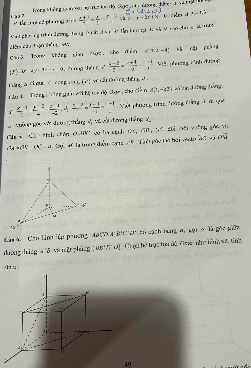 Trong không gian với hệ trục tọa độ Oxyz_, cho đường thẳng đ và mặt phản
vector u=(2;1;1)
Câu 2.
P lần lượt có phương trình  (x+1)/2 = y/1 = (z-2)/1  và x+y-2z+8=0 , điểm A 2;-1;3
Viết phương trình đường thẳng △ cdot at d và P lần lượt tại M và N sao cho A là trung
điểm của đoạn thẳng MN 
Câu 3. Trong không gian Oxyz , cho điểm A(3;2;-4) và mặt phẳng
(P) :3x-2y-3z-7=0 , đường thẳng d :  (x-2)/3 = (y+4)/-2 = (z-1)/2 . Viết phương trình đường
thẳng Δ đi qua A , song song (P) và cắt đường thẳng d .
Câu 4. Trong không gian với hệ tọa độ Oxyz , cho điểm A(1;-1;3) và hai đường thẳng:
d_1: (x-4)/1 = (y+2)/4 = (z-1)/-2 ,d_2: (x-2)/1 = (y+1)/-1 = (z-1)/1 . Viết phương trình đường thẳng đ đi qua
A, vuông góc với đường thẳng đ, và cắt đường thẳng d_2.
Câu 5. Cho hình chóp O.ABC có ba cạnh OA , OB , OC đôi một vuông góc và
OA=OB=OC=a. Gọi M là trung điểm cạnh AB . Tính góc tạo bởi vectơ vector BC và overline OM
Câu 6. Cho hình lập phương ABCD.A'B'C'D' có cạnh bằng a, gọi α là góc giữa
đường thẳng A'B và mặt phẳng (BB'D'D). Chọn hệ trục tọa độ Oxyz như hình vẽ, tính
sin alpha .
49