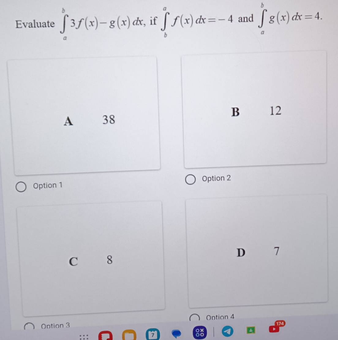Evaluate ∈tlimits _a^b3f(x)-g(x)dx , if ∈tlimits _b^af(x)dx=-4 and ∈tlimits _a^bg(x)dx=4.
B 12
A 38
Option 2
Option 1
D 7
C 8
Option 3 Ontion 4
174
…
1
88