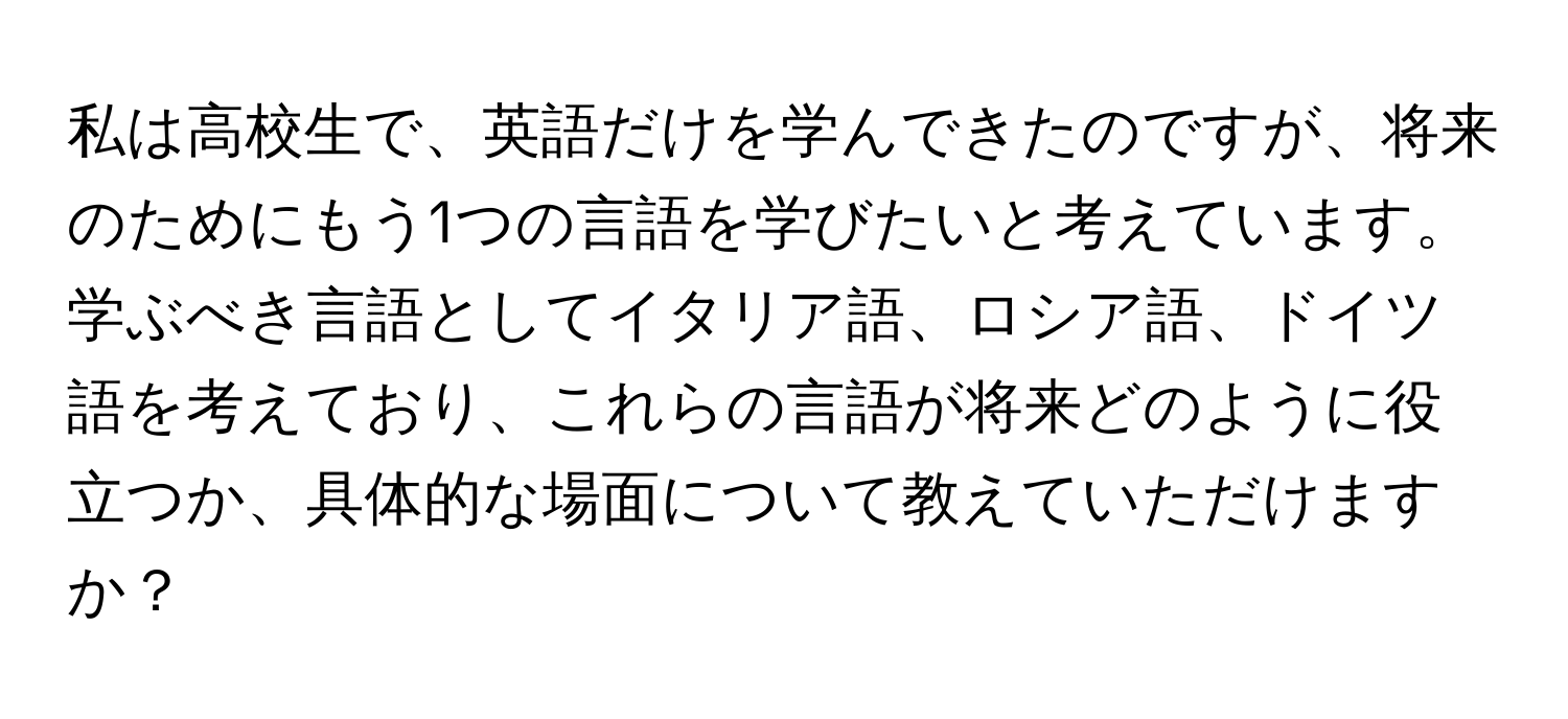 私は高校生で、英語だけを学んできたのですが、将来のためにもう1つの言語を学びたいと考えています。学ぶべき言語としてイタリア語、ロシア語、ドイツ語を考えており、これらの言語が将来どのように役立つか、具体的な場面について教えていただけますか？