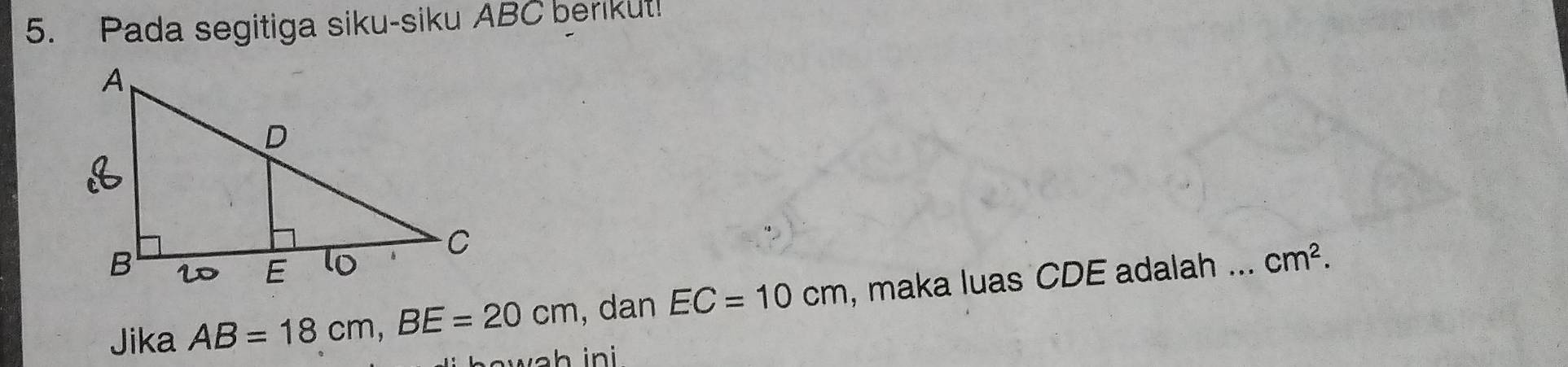 Pada segitiga siku-siku ABC berikut! 
,dan EC=10cm , maka luas CDE adalah _ cm^2. 
Jika AB=18cm, BE=20cm v a h in i