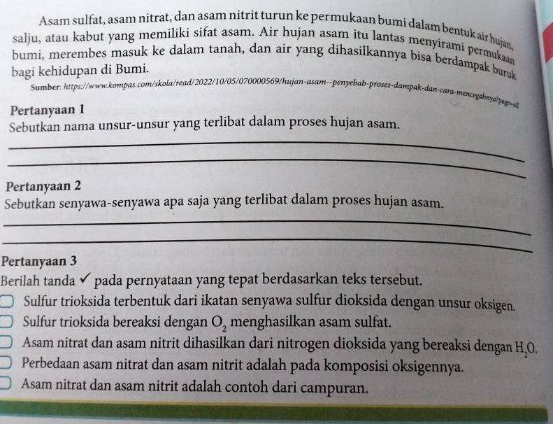 Asam sulfat, asam nitrat, dan asam nitrit turun ke permukaan bumi dalam bentuk air hujan.
salju, atau kabut yang memiliki sifat asam. Air hujan asam itu lantas menyirami permukaan
bumi, merembes masuk ke dalam tanah, dan air yang dihasilkannya bisa berdampak buruk
bagi kehidupan di Bumi.
Sumber: https://www.kompas.com/skola/read/2022/10/05/070000569/hujan-asam--penyebab-proses-dampak-dan-cara-mencegahnya?page=all
Pertanyaan 1
Sebutkan nama unsur-unsur yang terlibat dalam proses hujan asam.
_
_
Pertanyaan 2
Sebutkan senyawa-senyawa apa saja yang terlibat dalam proses hujan asam.
_
_
Pertanyaan 3
Berilah tanda ✔ pada pernyataan yang tepat berdasarkan teks tersebut.
Sulfur trioksida terbentuk dari ikatan senyawa sulfur dioksida dengan unsur oksigen.
Sulfur trioksida bereaksi dengan O_2 menghasilkan asam sulfat.
Asam nitrat dan asam nitrit dihasilkan dari nitrogen dioksida yang bereaksi dengan H_2O.
Perbedaan asam nitrat dan asam nitrit adalah pada komposisi oksigennya.
Asam nitrat dan asam nitrit adalah contoh dari campuran.