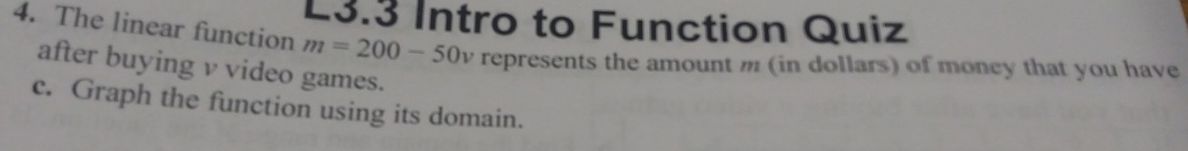 L3.3 Intro to Function Quiz 
4. The linear function m=200-50 , represents the amount m (in dollars) of money that you have 
after buying v video games. 
c. Graph the function using its domain.