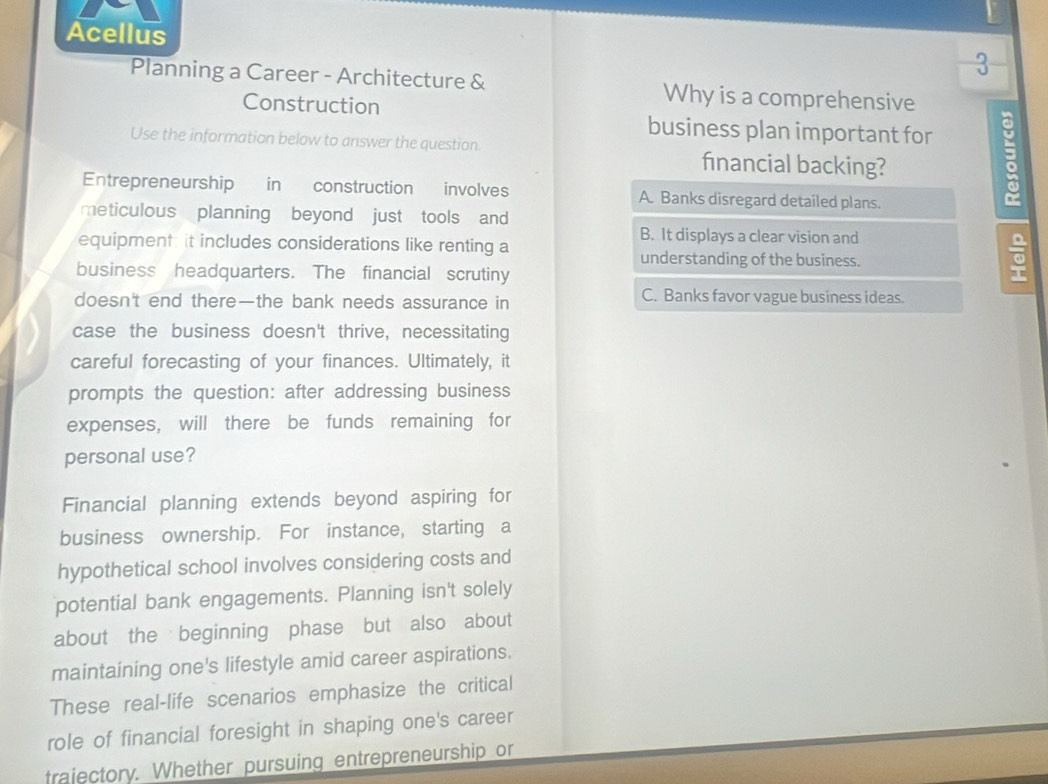 Acellus
3
Planning a Career - Architecture & Why is a comprehensive
Construction
business plan important for
Use the information below to answer the question.
financial backing?
Entrepreneurship in construction involves A. Banks disregard detailed plans.
meticulous planning beyond just tools and
B. It displays a clear vision and
equipment: it includes considerations like renting a 。
understanding of the business.
business headquarters. The financial scrutiny
doesn't end there—the bank needs assurance in
C. Banks favor vague business ideas.
case the business doesn't thrive, necessitating
careful forecasting of your finances. Ultimately, it
prompts the question: after addressing business
expenses, will there be funds remaining for
personal use?
Financial planning extends beyond aspiring for
business ownership. For instance, starting a
hypothetical school involves considering costs and
potential bank engagements. Planning isn't solely
about the beginning phase but also about
maintaining one's lifestyle amid career aspirations.
These real-life scenarios emphasize the critical
role of financial foresight in shaping one's career
trajectory. Whether pursuing entrepreneurship or