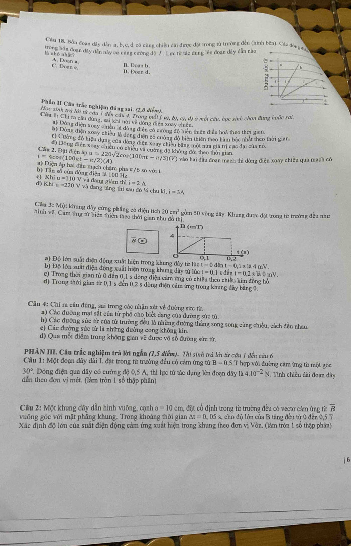 Cầu 18. Bốn đoạn dây dẫn a, b,c,d có cùng chiều dài được đặt trong từ trường đều (hình bên). Các đòng 
trong bốn đoạn dây dân này có cùng cường độ /. Lực từ tác dụng lên đoạn dây dẫn nào
là nhỏ nhất?
A. Doạn a.
B. Đoạn b
C. Doạn c.
D. Đoạn d.
Phần II Câu trắc nghiệm đúng sai. (2,0 điểm).
Học sinh tra lời từ câu 1 đến câu 4. Trong mối ý a), b), c), đ) ở mỗi câu, học sinh chọn đùng hoặc sai.
Câu 1: Chỉ ra câu đùng, sai khi nói về đòng điện xoay chiều.
a) Dòng điện xoay chiều là đòng điện có cường độ biển thiên điều hoà theo thời gian.
b) Dòng điện xoay chiều là dòng điện có cường độ biển thiên theo hàm bắc nhất theo thời gian.
c) Cường độ hiệu dụng của dòng điện xoay chiêu bằng một nửa giá trị cực đại của nó.
đ) Dòng điện xoay chiều có chiều và cường độ không đổi theo thời gian
Câu 2. Đặt điện áp
i=4cos (100π t-π /2)(A). u=220sqrt(2)cos (100π t-π /3)(V) vào hai đầu đoạn mạch thì dòng điện xoay chiều qua mạch có
a) Điện áp hai đầu mạch chậm pha π/6 so với i.
b) Tần số của đòng điện là 100 Hz
c) Khi u=110V * và đang giảm thì i=2A
d) Khi u=220V và đang tăng thì sau đó ¼ chu ki,i=3A
Câu 3: Một khung dây cứng phẳng có diện tích 20cm^2
hình vẽ. Cảm ứng từ biển thiên theo thời gian như đồ thị. gồm 50 vòng dây. Khung được đặt trong từ trường đều như
B
a) Độ lớn suất điện động xuất hiện trong khng dây từ lúc
t=0 đếr t=0.1
b) Độ lớn suất điện động xuất hiện trong khung dây từ lúc t=0,1sdent=0,2sla0mV s là 4 mV.
c) Trong thời gian từ 0 đến 0,1 s dòng điện cảm ứng có chiều theo chiều kim đồng hồ.
d) Trong thời gian từ 0,1 s đến 0,2 s dòng điện cảm ứng trong khung dây bằng 0.
Câu 4: Chỉ ra câu đúng, sai trong các nhận xét về đường sức từ.
a) Các đường mạt sắt của từ phổ cho biết dạng của đường sức từ.
b) Các đường sức từ của từ trường đều là những đường thẳng song song cùng chiều, cách đều nhau.
c) Các đường sức từ là những đường cong không kín.
d) Qua mỗi điểm trong không gian vẽ được vô số đường sức từ.
PHÀN III. Câu trắc nghiệm trả lời ngắn (1,5 điểm). Thí sinh trả lời từ câu 1 đến câu 6
Câu 1: Một đoạn dây dài L đặt trong từ trường đều có cảm ứng từ B=0,5T hợp với đường cảm ứng từ một góc
30°. Dòng điện qua dây có cường độ 0,5 A, thì lực từ tác dụng lên đoạn dây là a4.10^(-2)N. Tính chiều dài đoạn dây
dẫn theo đơn vị mét. (làm tròn 1 số thập phân)
Câu 2: Một khung dây dẫn hình vuông, cạnh a=10cm 1, đặt cổ định trong từ trường đều có vectơ cảm ứng từ overline B
vuông góc với mặt phẳng khung. Trong khoảng thời gian △ t=0,05s s, cho độ lớn của B tăng đều từ 0 đền 0,5 T.
Xác định độ lớn của suất điện động cảm ứng xuất hiện trong khung theo đơn vị Vôn. (làm tròn 1 số thập phân)
| 6