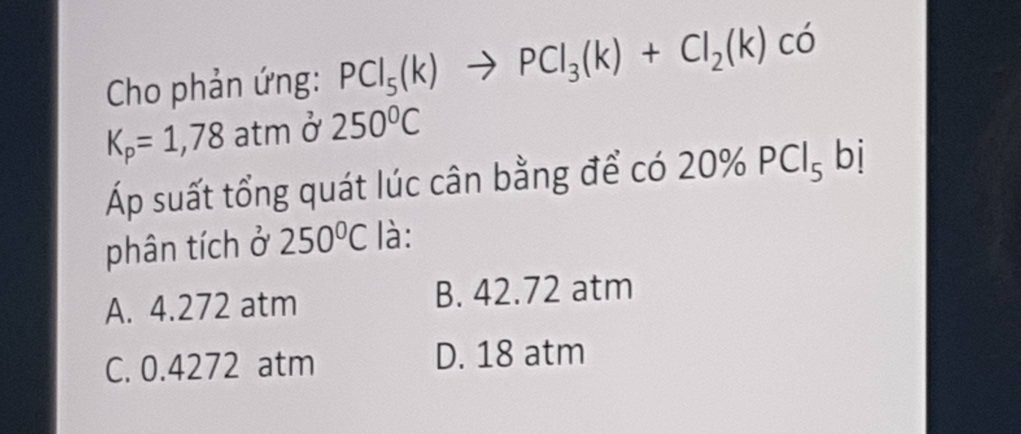 Cho phản ứng: PCl_5(k)to PCl_3(k)+Cl_2(k) có
K_p=1,78a I tm 250°C
Áp suất tổng quát lúc cân bằng để có 20% PCl_5 bị
phân tích ở 250°C là:
A. 4.272 atm B. 42.72 atm
C. 0.4272 atm
D. 18 atm