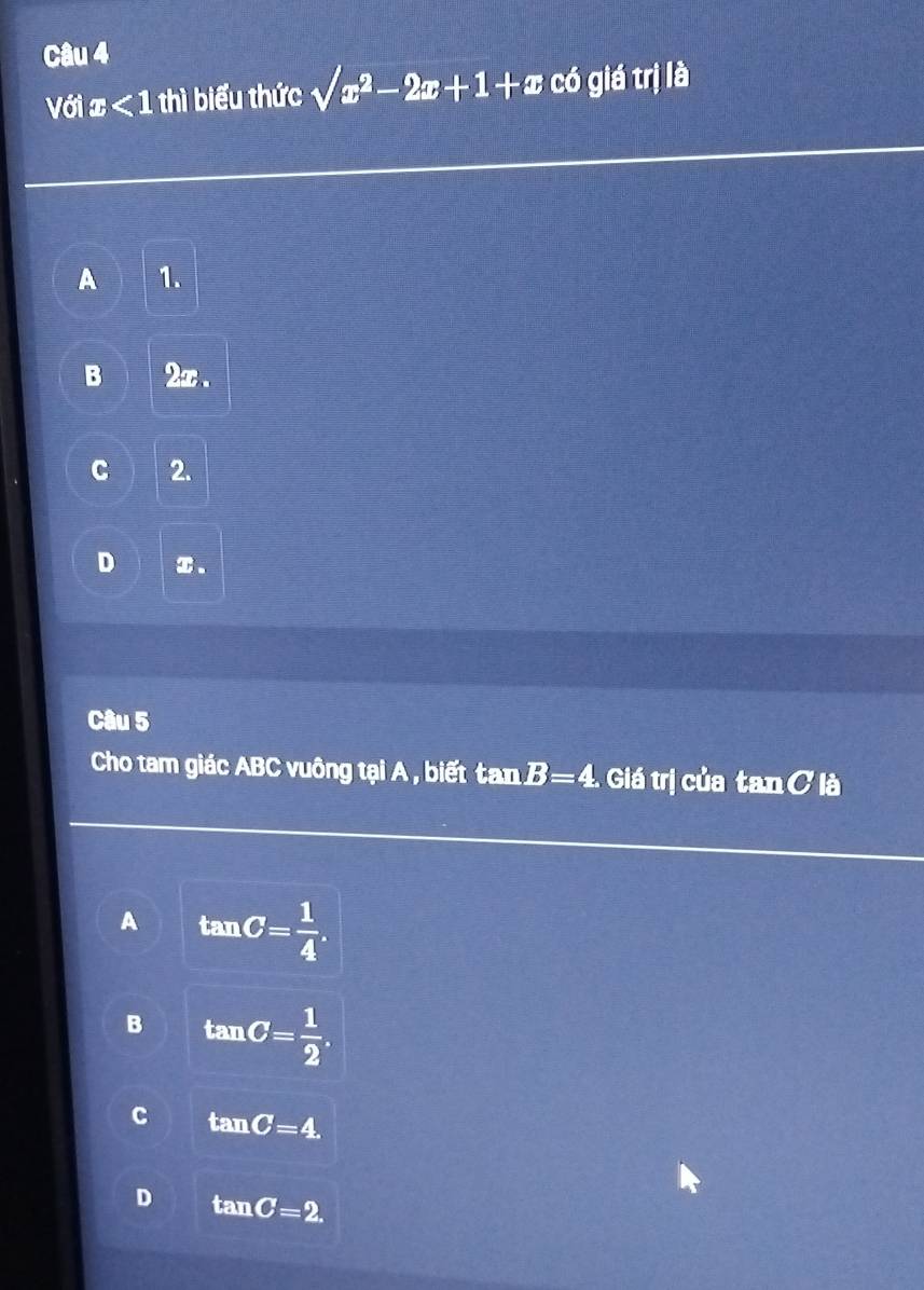 Với x<1</tex> thì biểu thức sqrt(x^2-2x+1+x) có giá trị là
A 1.
B 2x.
C 2.
D ① 、
Câu 5
Cho tam giác ABC vuông tại A , biết tan B=4 Giá trị của tan C là
A tan C= 1/4 .
B tan C= 1/2 .
C tan C=4
D tan C=2.
