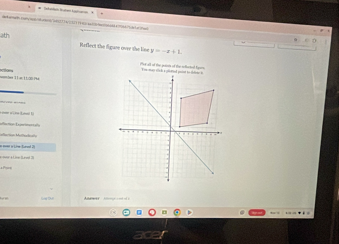 DeltaMath Student Application X 
deilarnath.com/app/student/3452774/25211943/aa33b9ec0b6d4847f06675de1af3fea0 
ath 
Reflect the figure over the line y=-x+1. 
Plot all of the points of the reflected figure. 
ections 
You may click a plotted 
vember 11 at 11:00 PM 
s ug a d 
over a Line (Level 1) 
eflection Experimentally 
eflection Methodically 
e over a Line (Level 2) 
e over a Line (Level 3) 
a Point 
uran Log Out Answer Attempt L ont of 2 
Slign out Nov 10 682 (18