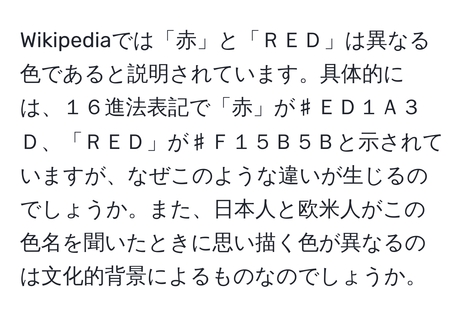 Wikipediaでは「赤」と「ＲＥＤ」は異なる色であると説明されています。具体的には、１６進法表記で「赤」が♯ＥＤ１Ａ３Ｄ、「ＲＥＤ」が♯Ｆ１５Ｂ５Ｂと示されていますが、なぜこのような違いが生じるのでしょうか。また、日本人と欧米人がこの色名を聞いたときに思い描く色が異なるのは文化的背景によるものなのでしょうか。