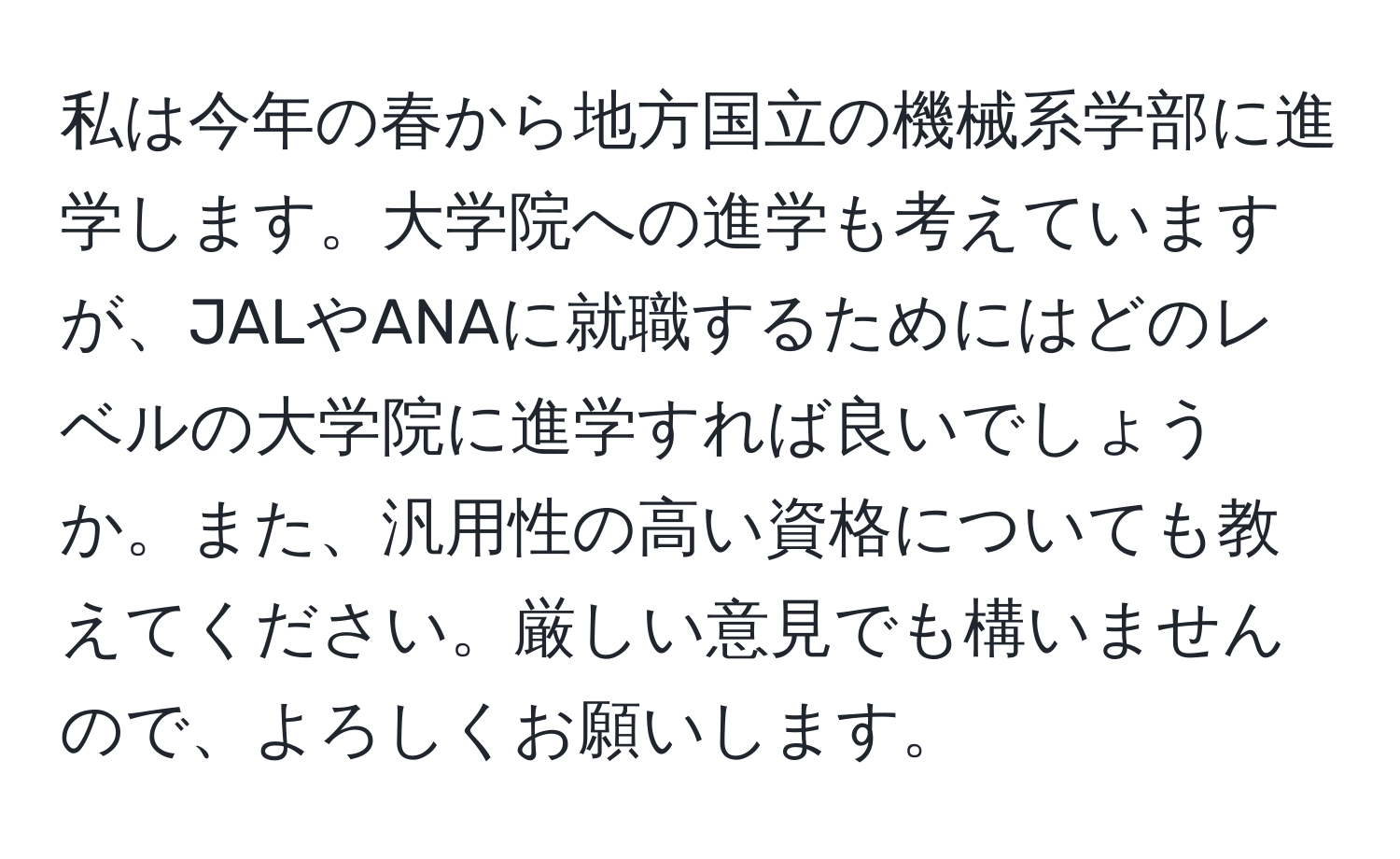 私は今年の春から地方国立の機械系学部に進学します。大学院への進学も考えていますが、JALやANAに就職するためにはどのレベルの大学院に進学すれば良いでしょうか。また、汎用性の高い資格についても教えてください。厳しい意見でも構いませんので、よろしくお願いします。