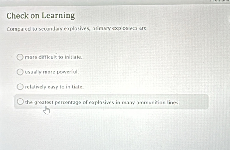 Check on Learning
Compared to secondary explosives, primary explosives are
more difficult to initiate.
usually more powerful.
relatively easy to initiate.
the greatest percentage of explosives in many ammunition lines.