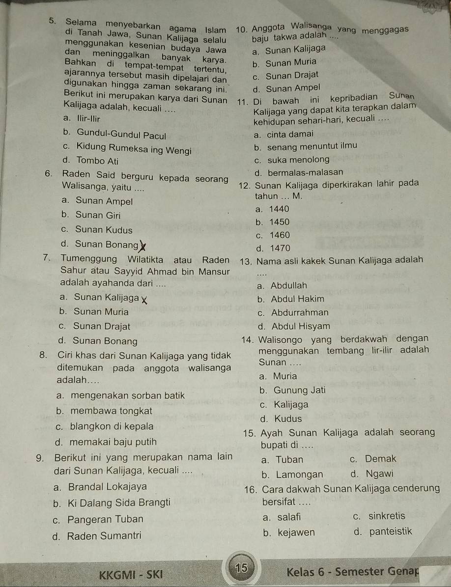 Selama menyebarkan agama Islam 10. Anggota Walisanga yang menggagas
di Tanah Jawa, Sunan Kalijaga selalu baju takwa adalah ....
menggunakan kesenian budaya Jawa a. Sunan Kalijaga
dan meninggalkan banyak karya. b. Sunan Muria
Bahkan di tempat-tempat tertentu，
ajarannya tersebut masih dipelajari dan
c. Sunan Drajat
digunakan hingga zaman sekarang ini. d. Sunan Ampel
Berikut ini merupakan karya dari Sunan 11. Di bawah ini kepribadian Sunan
Kalijaga adalah, kecuali ....
Kalijaga yang dapat kita terapkan dalam
a. Ilir-Ilir
kehidupan sehari-hari, kecuali ....
b. Gundul-Gundul Pacul
a. cinta damai
c. Kidung Rumeksa ing Wengi
b. senang menuntut ilmu
d. Tombo Ati c. suka menolong
d. bermalas-malasan
6. Raden Said berguru kepada seorang
Walisanga, yaitu ....
12. Sunan Kalijaga diperkirakan lahir pada
a. Sunan Ampel tahun ... M.
a. 1440
b. Sunan Giri
c. Sunan Kudus b. 1450
c. 1460
d. Sunan Bonang d. 1470
7. Tumenggung Wilatikta atau Raden 13. Nama asli kakek Sunan Kalijaga adalah
Sahur atau Sayyid Ahmad bin Mansur ....
adalah ayahanda dari ....
a. Abdullah
a. Sunan Kalijaga b. Abdul Hakim
b. Sunan Muria c. Abdurrahman
c. Sunan Drajat d. Abdul Hisyam
d. Sunan Bonang 14. Walisongo yang berdakwah dengan
8. Ciri khas dari Sunan Kalijaga yang tidak menggunakan tembang lir-ilir adalah
ditemukan pada anggota walisanga Sunan ....
adalah.... a. Muria
a. mengenakan sorban batik b. Gunung Jati
c. Kalijaga
b. membawa tongkat
d. Kudus
c. blangkon di kepala
15. Ayah Sunan Kalijaga adalah seorang
d. memakai baju putih ....
bupati di
9. Berikut ini yang merupakan nama lain a. Tuban c. Demak
dari Sunan Kalijaga, kecuali .... b. Lamongan d. Ngawi
a. Brandal Lokajaya 16. Cara dakwah Sunan Kalijaga cenderung
b. Ki Dalang Sida Brangti bersifat ...
c. Pangeran Tuban a. salafi c. sinkretis
d. Raden Sumantri b.kejawen d. panteistik
15
KKGMI - SKI  Kelas 6 - Semester Genap