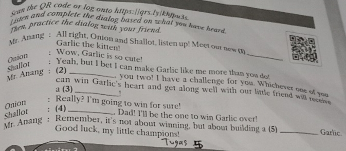 Sean the QR code or log onto https:|/qrs.ly|khfpu3s. 
Listen and complete the dialog based on what you have heard. 
Then, practice the dialog with your friend 
_ 
Mr. Anang : All right, Onion and Shallot, listen up! Meet our new ( 
Garlic the kitten! 
Onion 
: Wow, Garlic is so cute! 
Shallot 
: Yeah, but I bet I can make Garlic like me more than you do! 
Mr. Anang : (2)_ 
you two! I have a challenge for you. Whichever one of you 
a (3)_ 
can win Garlic's heart and get along well with our little friend will receive 
Onion 
: Really? I'm going to win for sure! 
Shallot : (4)_ 
, Dad! I'll be the one to win Garlic over! 
Mr. Anang : Remember, it's not about winning, but about building a (5) _Garlic 
Good luck, my little champions!