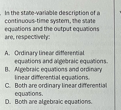 In the state-variable description of a
continuous-time system, the state
equations and the output equations
are, respectively:
A. Ordinary linear differential
equations and algebraic equations.
B. Algebraic equations and ordinary
linear differential equations.
C. Both are ordinary linear differential
equations.
D. Both are algebraic equations.