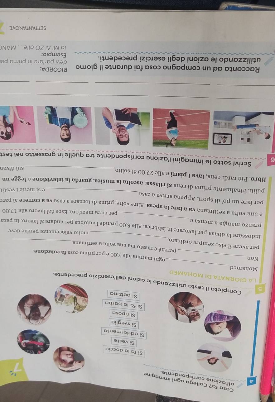 Cosa fa? Collega ogni immagine 
4 all'azione corrispo 
Si fa la doccia 
Si veste 
Si addormenta 
Si sveglia 
Si riposa 
Si fa la barba 
Si pettina 
5 testo utilizzando le azioni dell’esercizio precedente. 
LA GIORNATA DI MOHAMED 
_ 
Mohamed 
Non_ 
ogni mattina alle 7.00 e per prima cosa fa colazione. 
_ 
perché è rasato ma una volta a settimana 
per avere il viso sempre ordinato. 
molto velocemente perché deve 
_ 
indossare la divisa per lavorare in fabbrica. Alle 8.00 prende l’autobus per andare al lavoro. In paus 
pranzo mangia a mensa e 
per circa mezz’ora. Esce dal lavoro alle 17.00
e una volta a settimana va a fare la spesa. Altre volte, prima di tornare a casa va a correre al paro 
_ 
per fare un po’ di sport. Appena arriva a casa 
e si mette i vestit 
puliti. Finalmente prima di cena si rilassa: ascolta la musica, guarda la televisione o legge un 
libro. Più tardi cena, lava i piatti e alle 22.00 di solito 
_sul divan 
6 Scrivi sotto le immagini I’azione corrispondente tra quelle in grassetto nel test 
_ 
_ 
_ 
_ 
_ 
_ 
_ 
_ 
_ 
_ 
Racconta ad un compagno cosa fai durante il giorno RICORDA: 
utilizzando le azioni degli esercizi precedenti. devi parlare in prima pe 
Esempio: 
Io MI ALZO alle.... MAN 
SETTANTANOVE