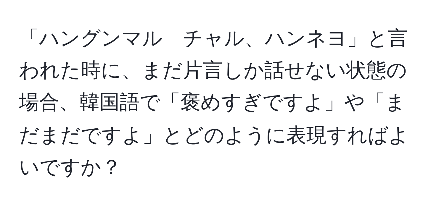 「ハングンマル　チャル、ハンネヨ」と言われた時に、まだ片言しか話せない状態の場合、韓国語で「褒めすぎですよ」や「まだまだですよ」とどのように表現すればよいですか？