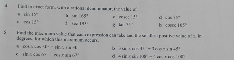 Find in exact form, with a rational denominator, the value of
a sin 15° b sin 165° c cosec 15° d cos 75°
e cos 15° f sec 195° g tan 75° h cos ec105°
5 Find the maximum value that each expression can take and the smallest positive value of x, in
degrees, for which this maximum occurs.
a cos xcos 30°+sin xsin 30°
b 3sin xcos 45°+3cos xsin 45°
c sin xcos 67°-cos xsin 67°
d 4sin xsin 108°-4cos xcos 108°