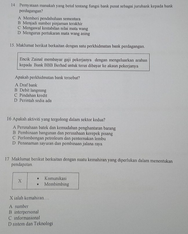 Pernyataan manakah yang betul tentang fungsi bank pusat sebagai jurubank kepada bank
perdagangan?
A Memberi pendahuluan sementara
B Menjadi sumber pinjaman terakhir
C Mengawal kestabilan nilai mata wang
D Mengurus pertukaran mata wang asing
15. Maklumat berikut berkaitan dengan satu perkhidmatan bank perdagangan.
Encik Zainal membayar gaji pekerjanya dengan mengeluarkan arahan
kepada Bank BBB Berhad untuk terus dibayar ke akaun pekerjanya
Apakah perkhidmatan bank tersebut?
A Draf bank
B Debit langsung
C Pindahan kredit
D Perintah sedia ada
16 Apakah aktiviti yang tergolong dalam sektor kedua?
A Perusahaan batek dan kemudahan penghantaran barang
B Pembinaan bangunan dan perusahaan kerepek pisang
C Perlombongan petroleum dan penternakan lembu
D Penanaman sayuran dan pembinaan jalana raya
17 Maklumat berikut berkaitan dengan suatu kemahiran yang diperlukan dalam menentukan
pendapatan.
X ialah kemahiran.....
A sumber
B interpersonal
C informasional
D sistem dan Teknologi