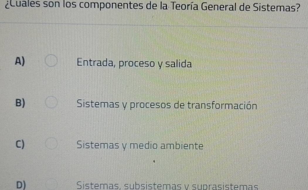 ¿ Cuales son los componentes de la Teoría General de Sistemas?
A)
Entrada, proceso y salida
B) Sistemas y procesos de transformación
C) Sistemas y medio ambiente
D) Sistemas, subsistemas v suprasistemas