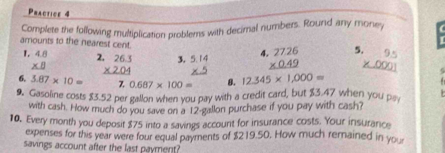 Practice 4 
Complete the following multiplication problems with decimal numbers. Round any money 
amounts to the nearest cent. 4 beginarrayr 2726 * 0.49 hline endarray
5 
1. beginarrayr 4.8 * 8 hline endarray beginarrayr 9.5 * .0001 hline endarray
2 beginarrayr .26.3 * 2.04 hline endarray 3. 
6. 3.87* 10= Z 0.687* 100= 8. 12.345* 1,000approx
5 

9. Gasoline costs $3.52 per gallon when you pay with a credit card, but $3.47 when you pa 
with cash. How much do you save on a 12-gallon purchase if you pay with cash? 
10. Every month you deposit $75 into a savings account for insurance costs. Your insurance 
expenses for this year were four equal payments of $219.50. How much remained in you 
savings account after the last payment?